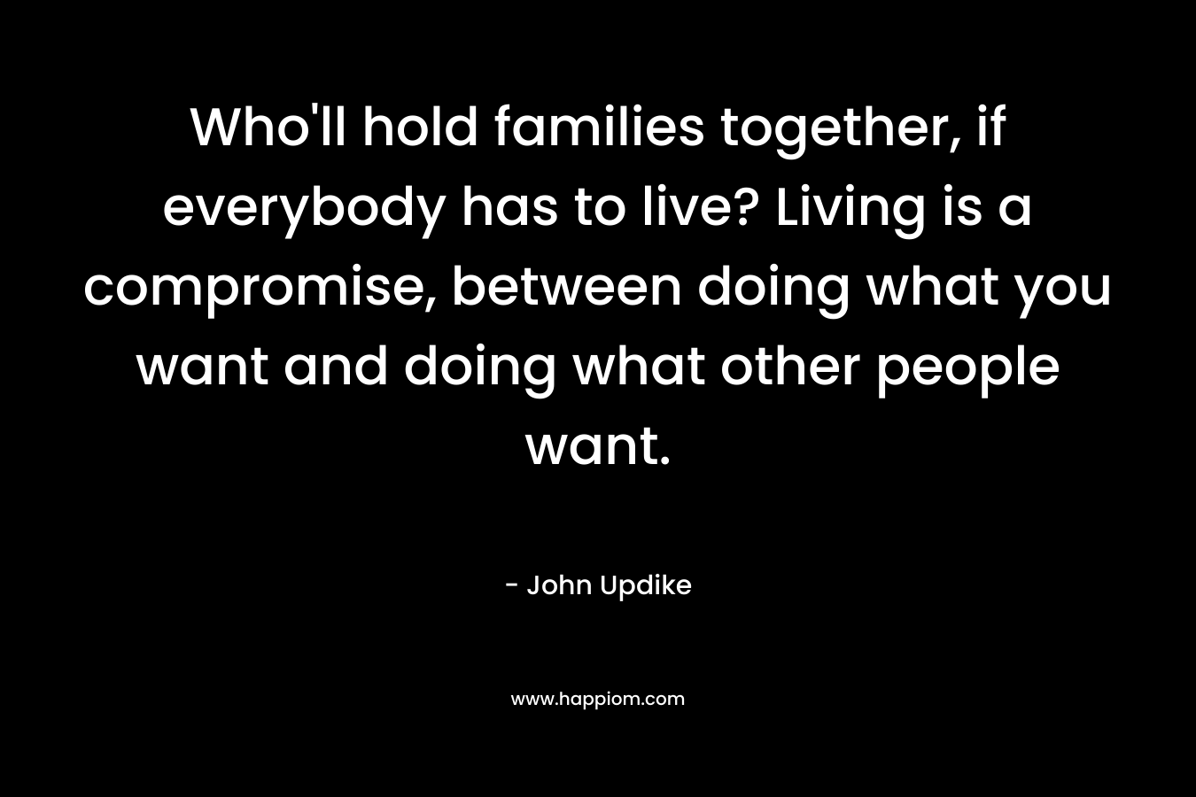 Who'll hold families together, if everybody has to live? Living is a compromise, between doing what you want and doing what other people want.