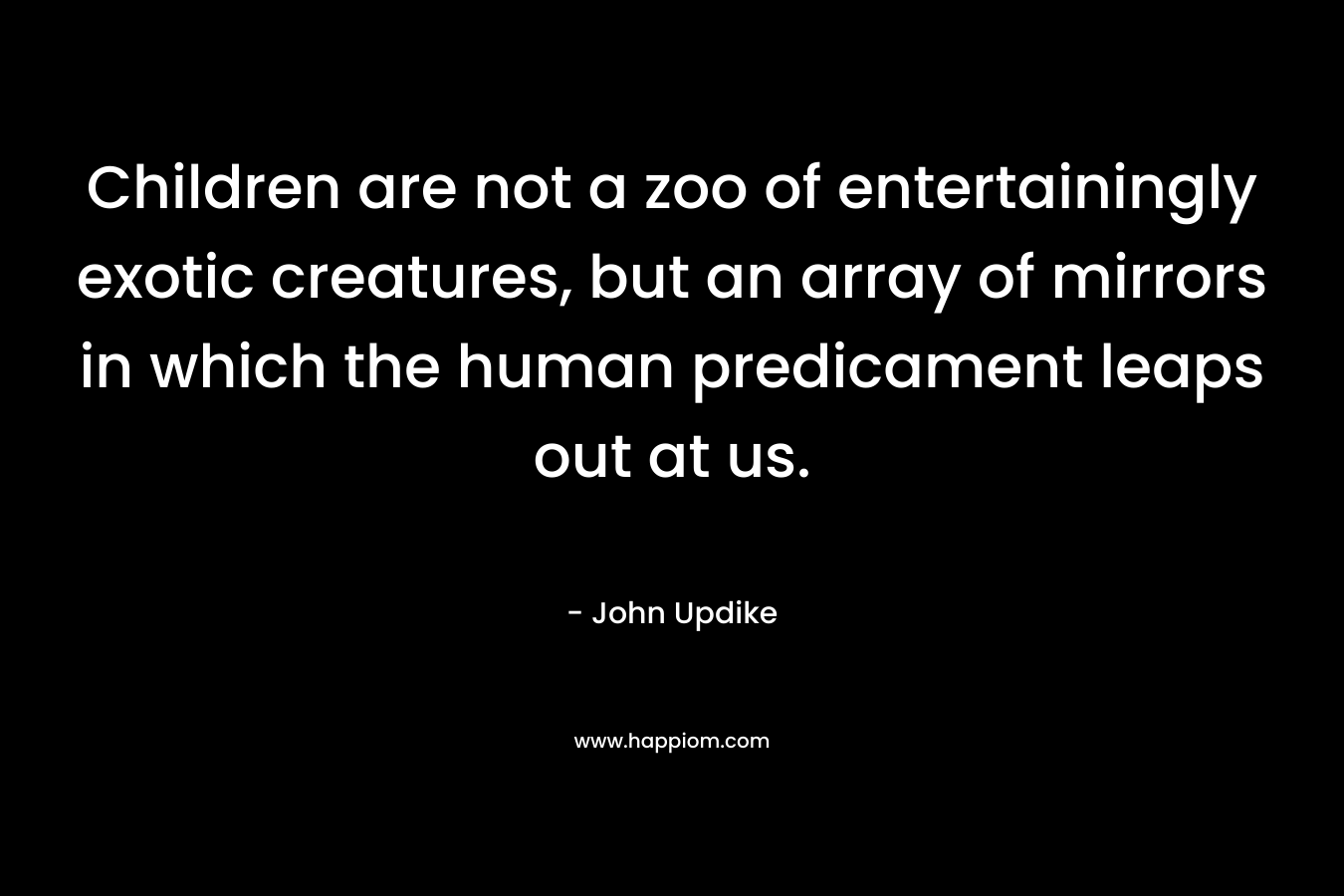 Children are not a zoo of entertainingly exotic creatures, but an array of mirrors in which the human predicament leaps out at us. 