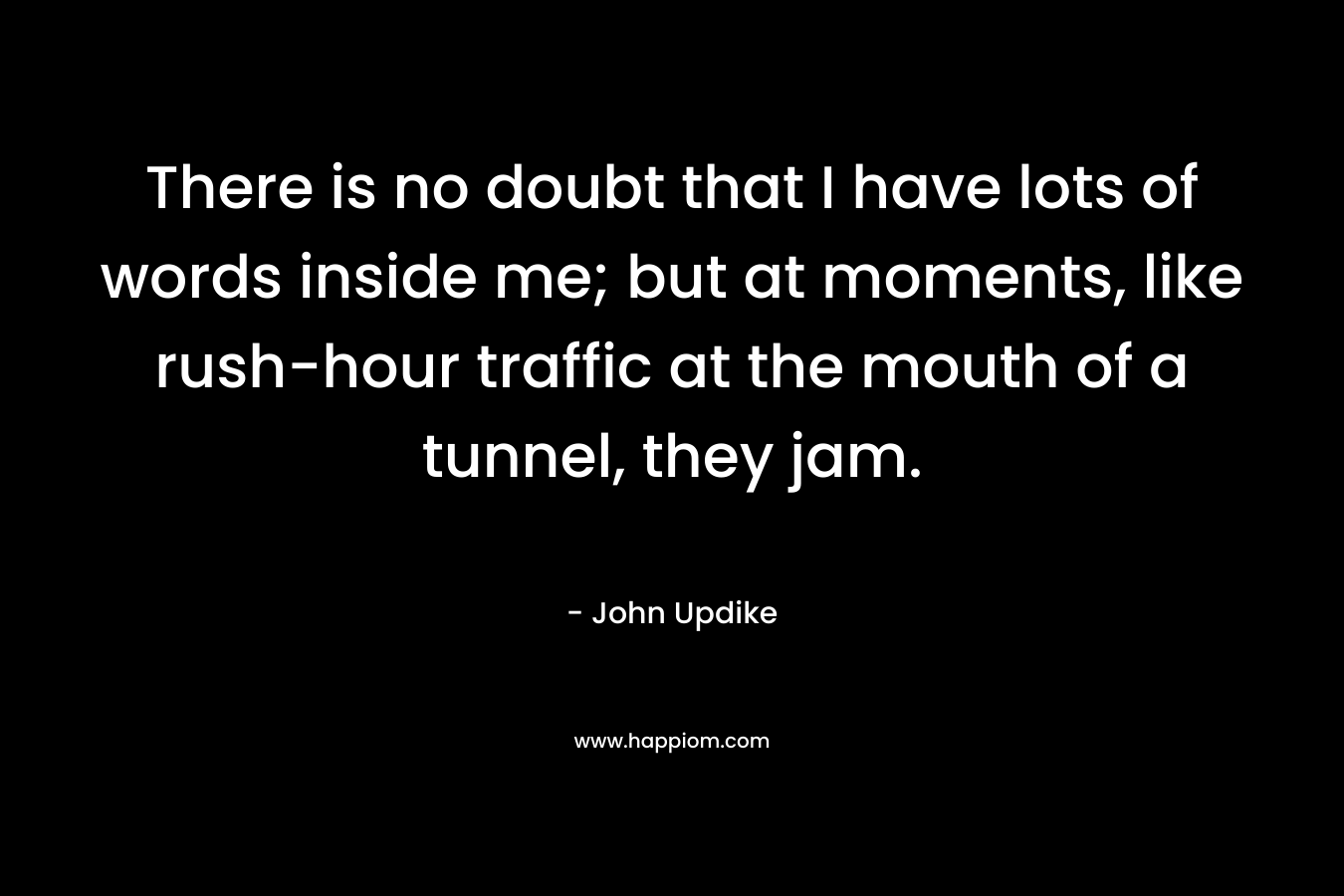 There is no doubt that I have lots of words inside me; but at moments, like rush-hour traffic at the mouth of a tunnel, they jam.
