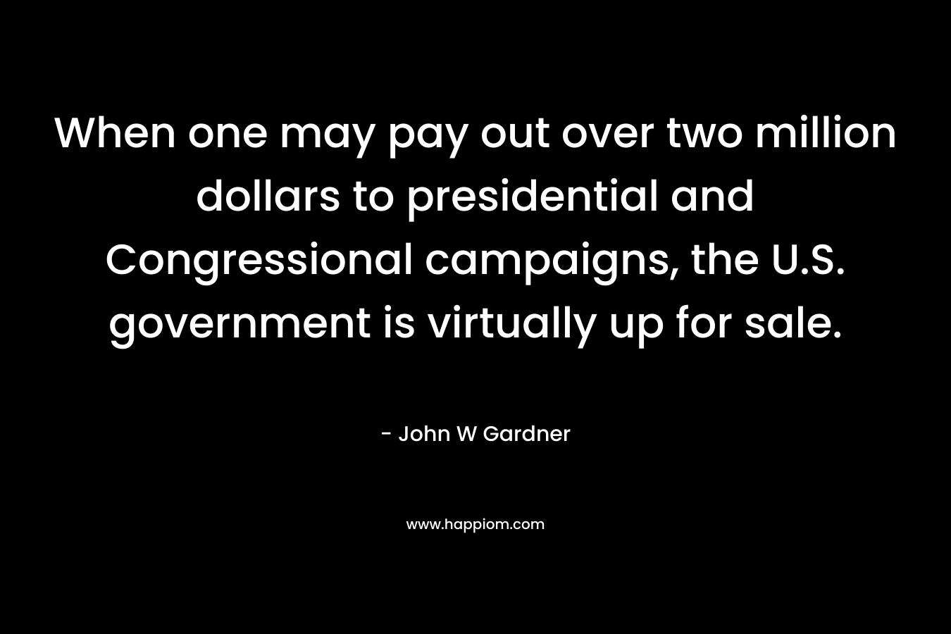 When one may pay out over two million dollars to presidential and Congressional campaigns, the U.S. government is virtually up for sale. – John W Gardner