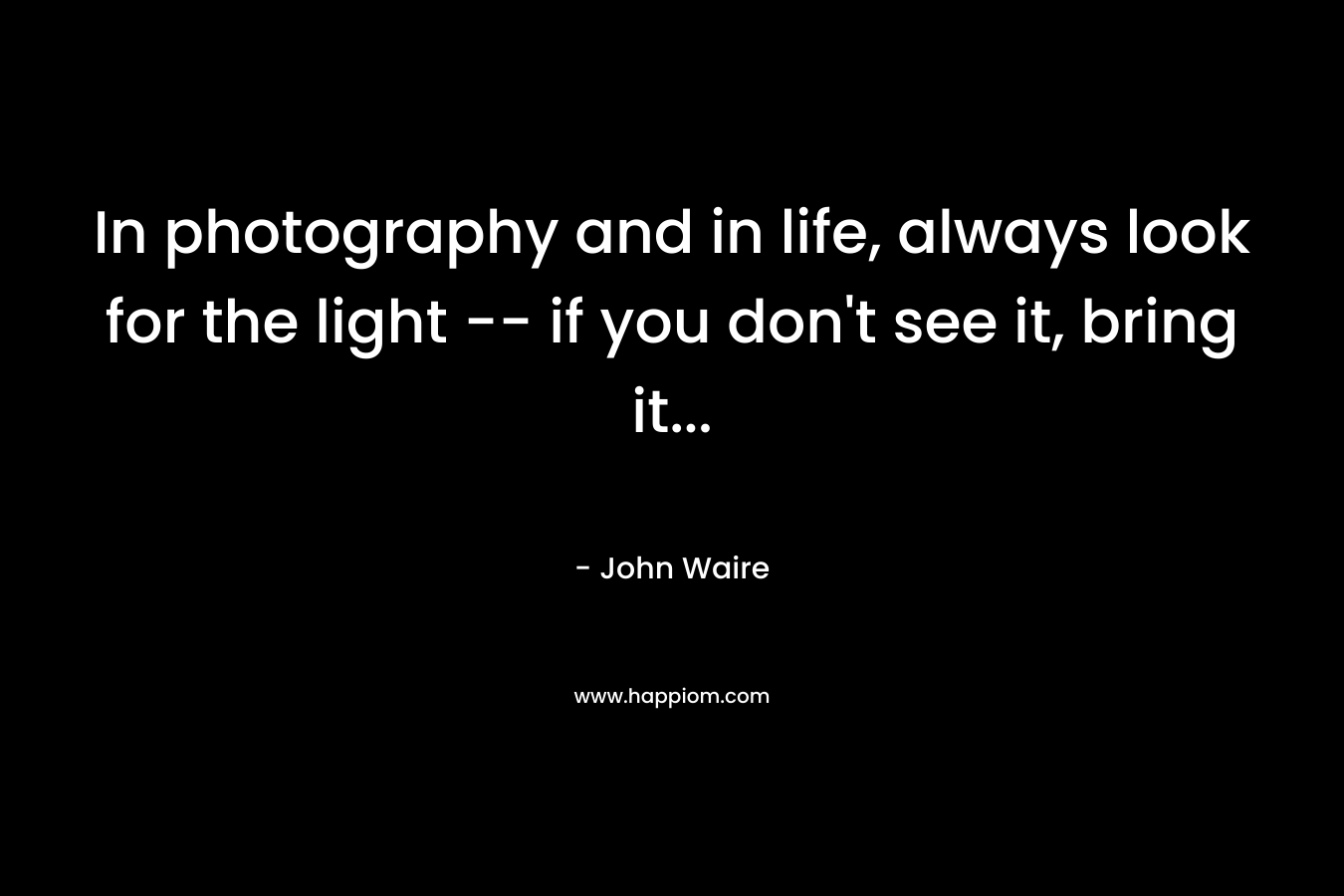 In photography and in life, always look for the light -- if you don't see it, bring it...