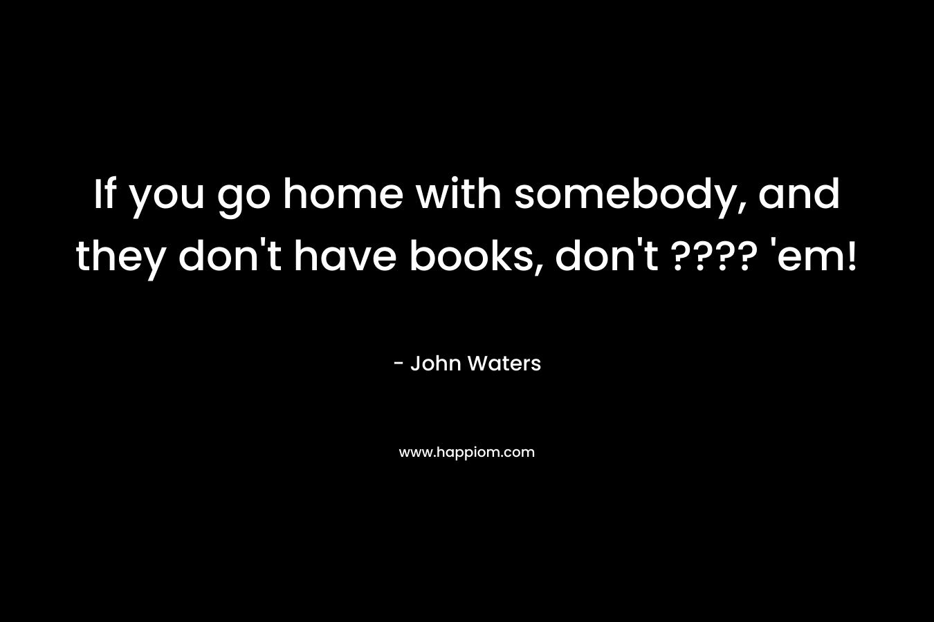 If you go home with somebody, and they don’t have books, don’t ???? ’em! – John Waters