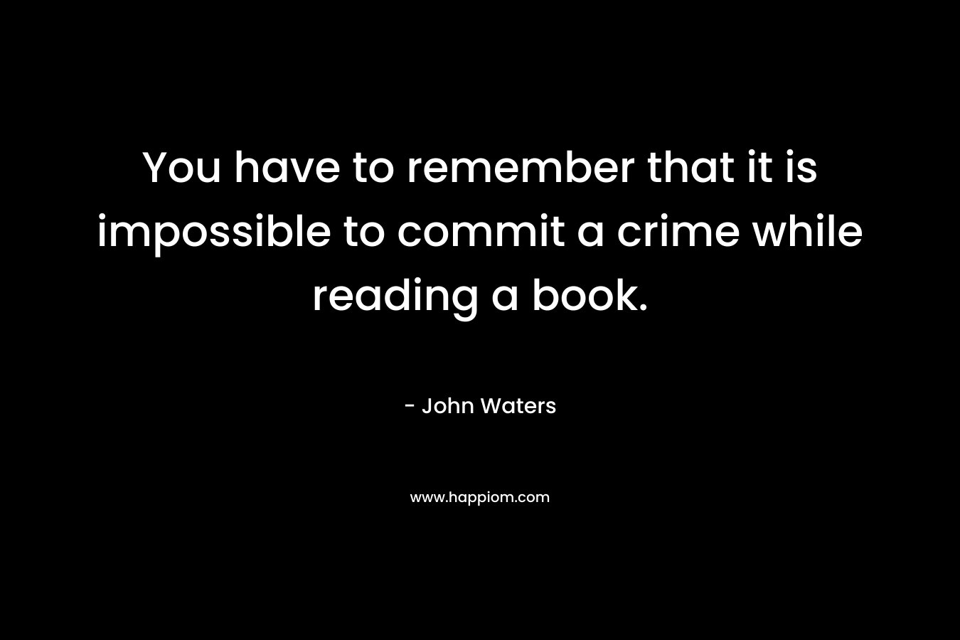 You have to remember that it is impossible to commit a crime while reading a book. – John Waters