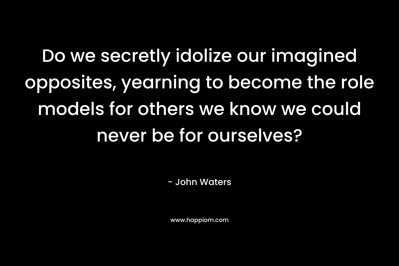 Do we secretly idolize our imagined opposites, yearning to become the role models for others we know we could never be for ourselves? – John Waters