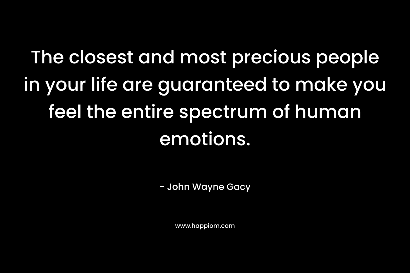 The closest and most precious people in your life are guaranteed to make you feel the entire spectrum of human emotions. – John Wayne Gacy