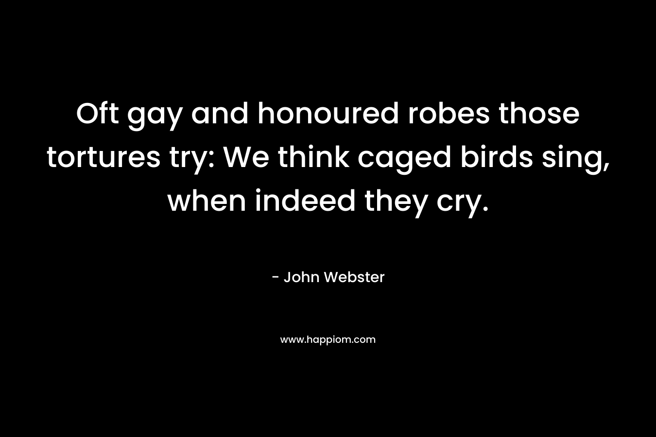 Oft gay and honoured robes those tortures try: We think caged birds sing, when indeed they cry. – John Webster