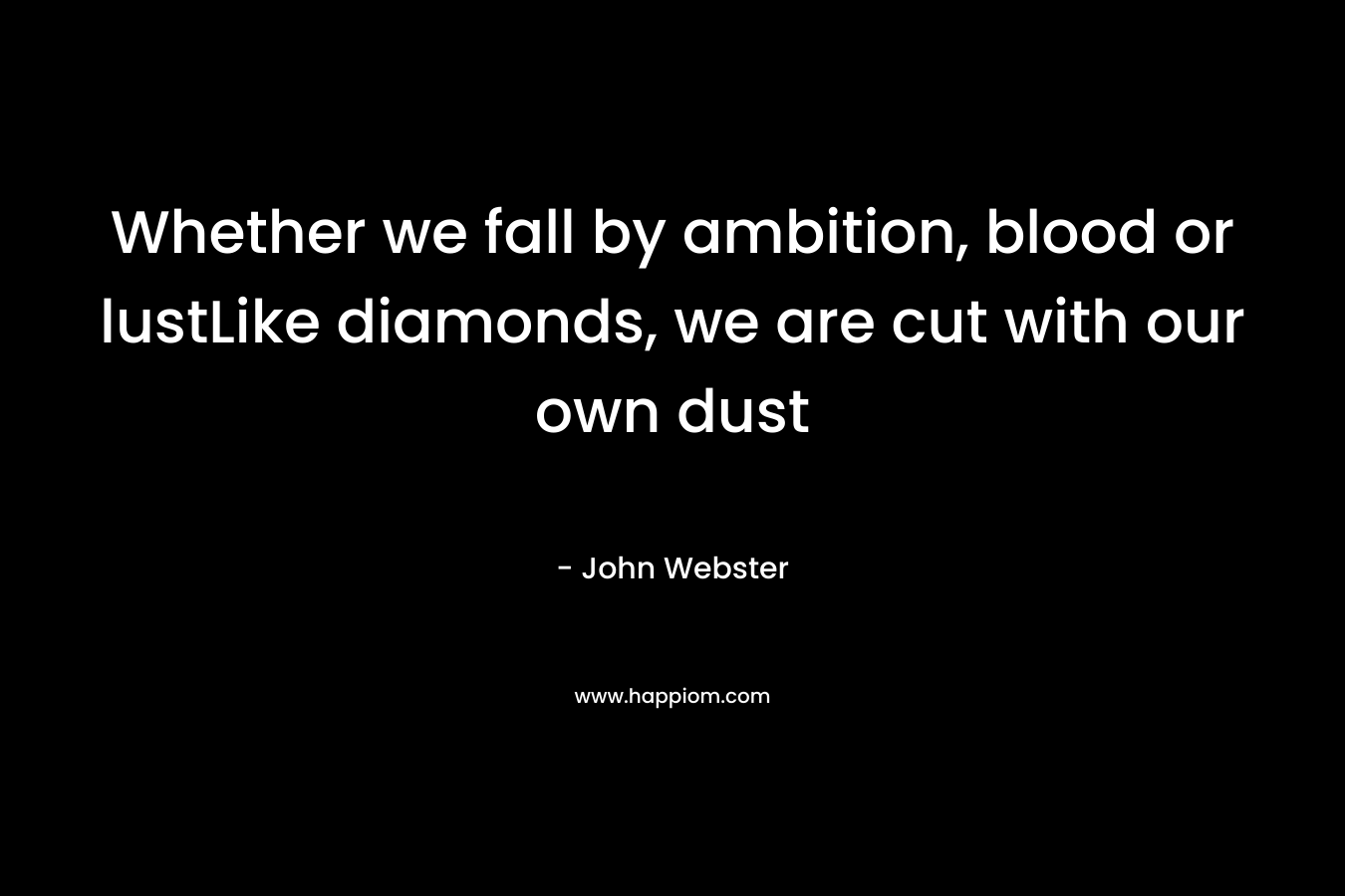 Whether we fall by ambition, blood or lustLike diamonds, we are cut with our own dust – John Webster