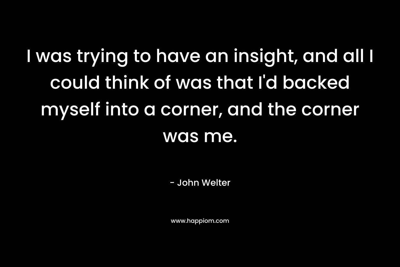 I was trying to have an insight, and all I could think of was that I'd backed myself into a corner, and the corner was me.