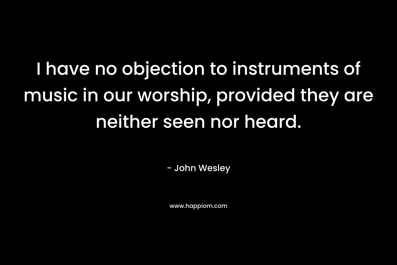 I have no objection to instruments of music in our worship, provided they are neither seen nor heard. – John Wesley