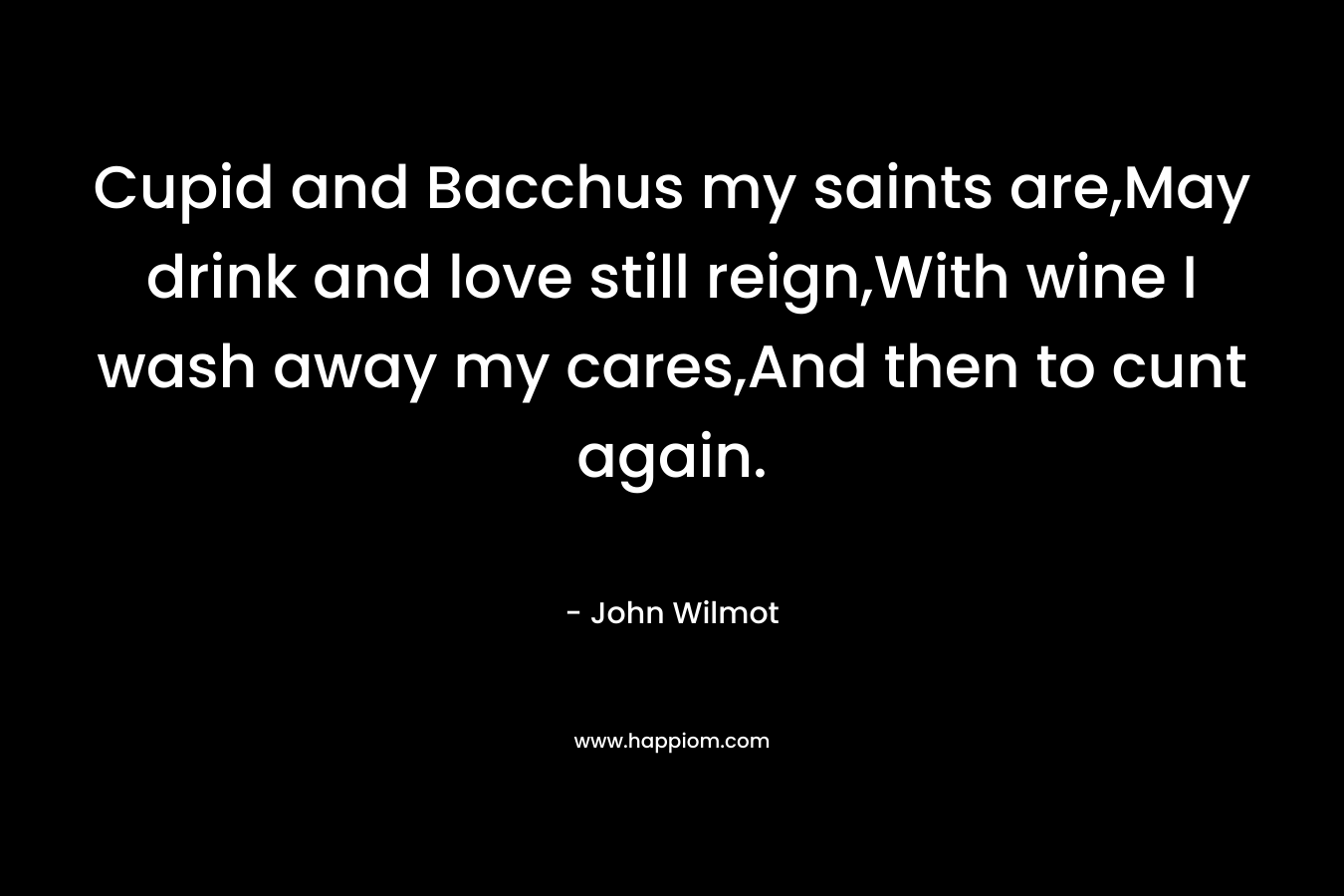 Cupid and Bacchus my saints are,May drink and love still reign,With wine I wash away my cares,And then to cunt again. – John Wilmot