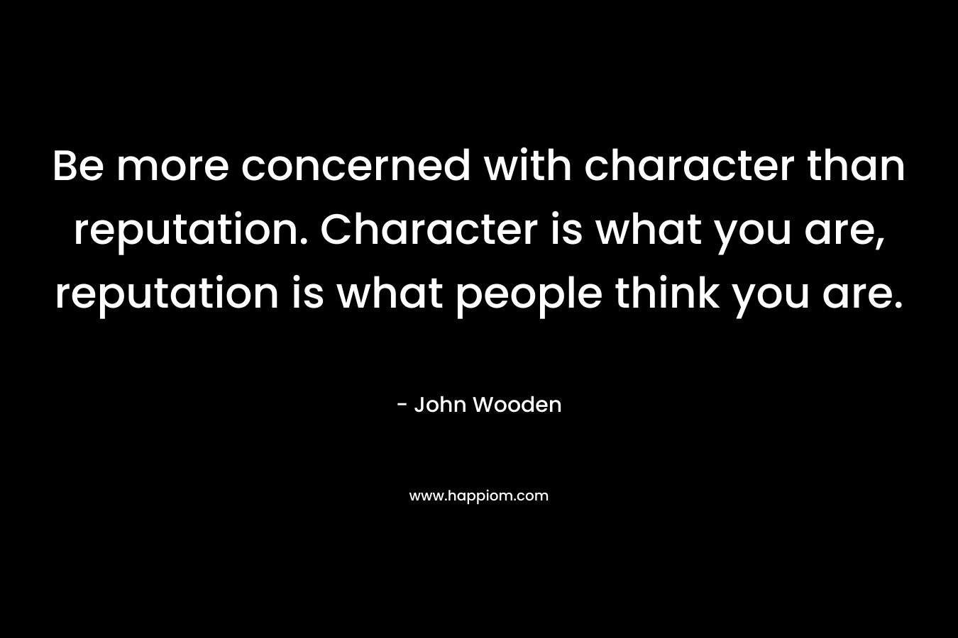 Be more concerned with character than reputation. Character is what you are, reputation is what people think you are. – John Wooden