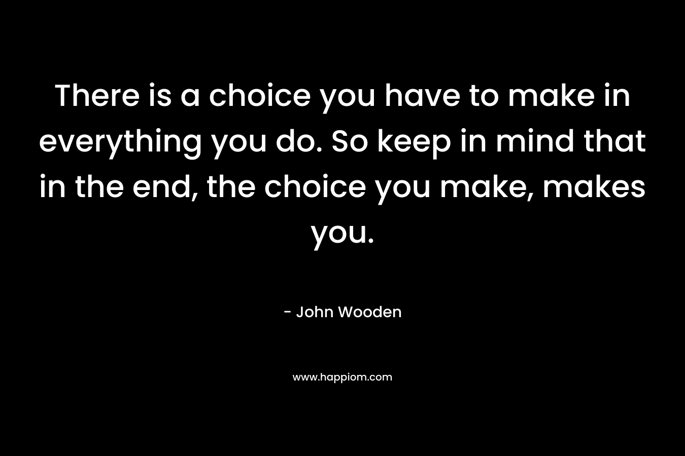 There is a choice you have to make in everything you do. So keep in mind that in the end, the choice you make, makes you. – John Wooden