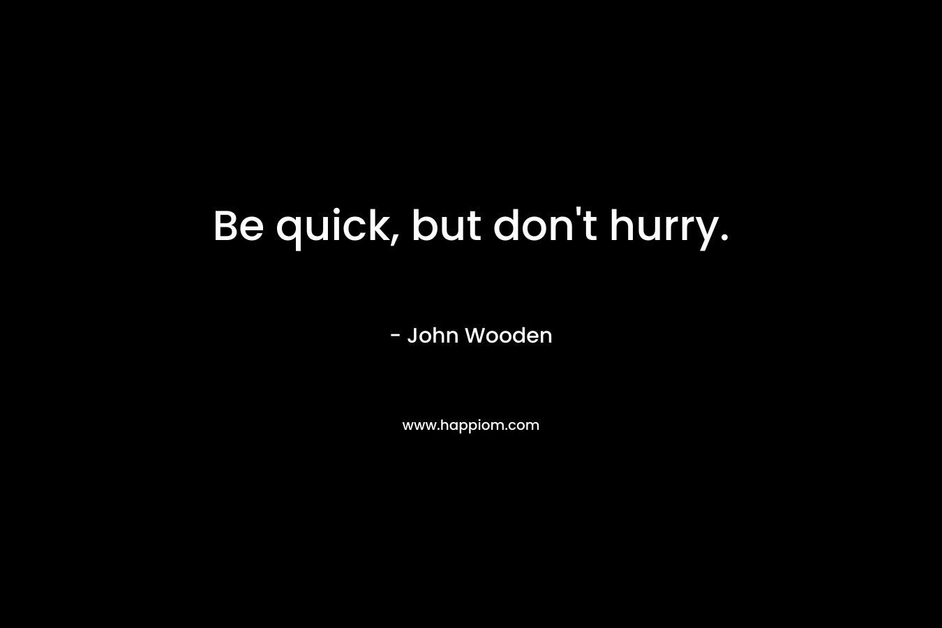 Be quick, but don’t hurry. – John Wooden