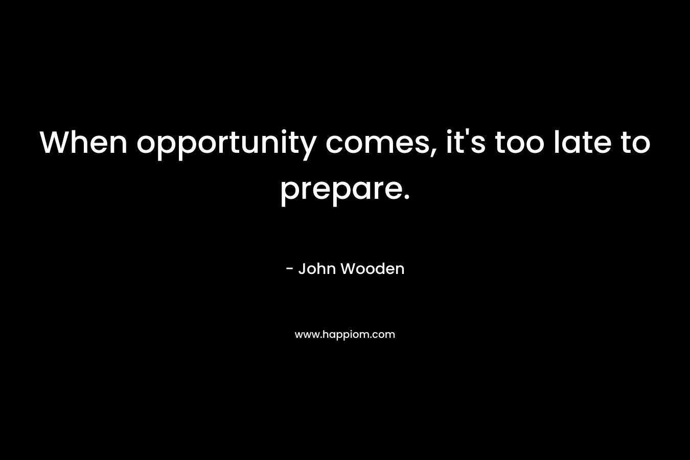 When opportunity comes, it’s too late to prepare. – John Wooden