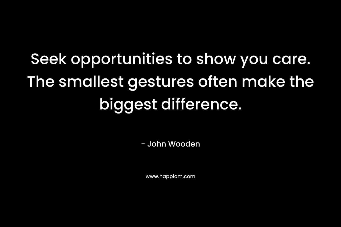 Seek opportunities to show you care. The smallest gestures often make the biggest difference. – John Wooden