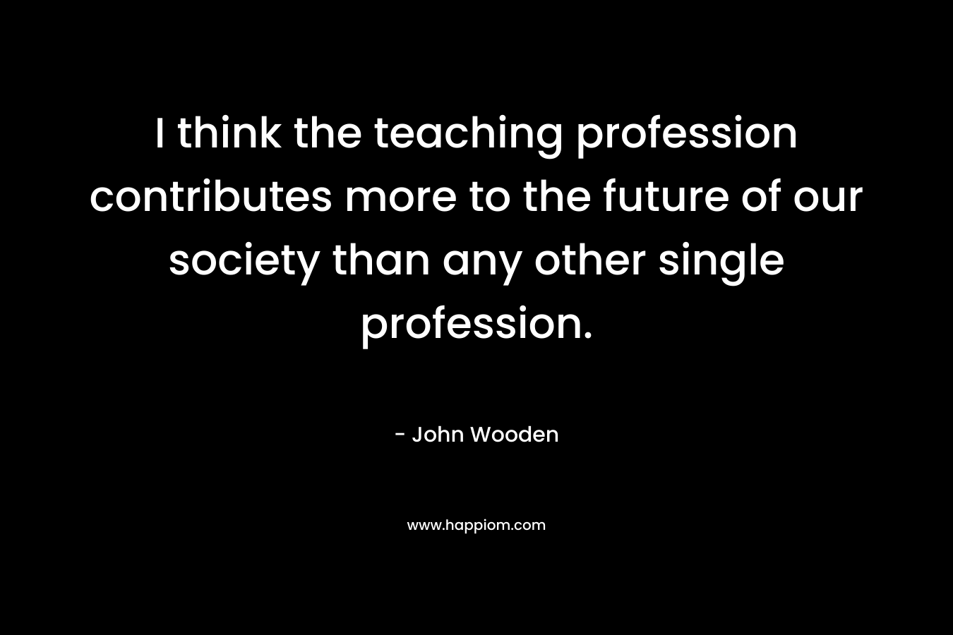 I think the teaching profession contributes more to the future of our society than any other single profession. – John Wooden