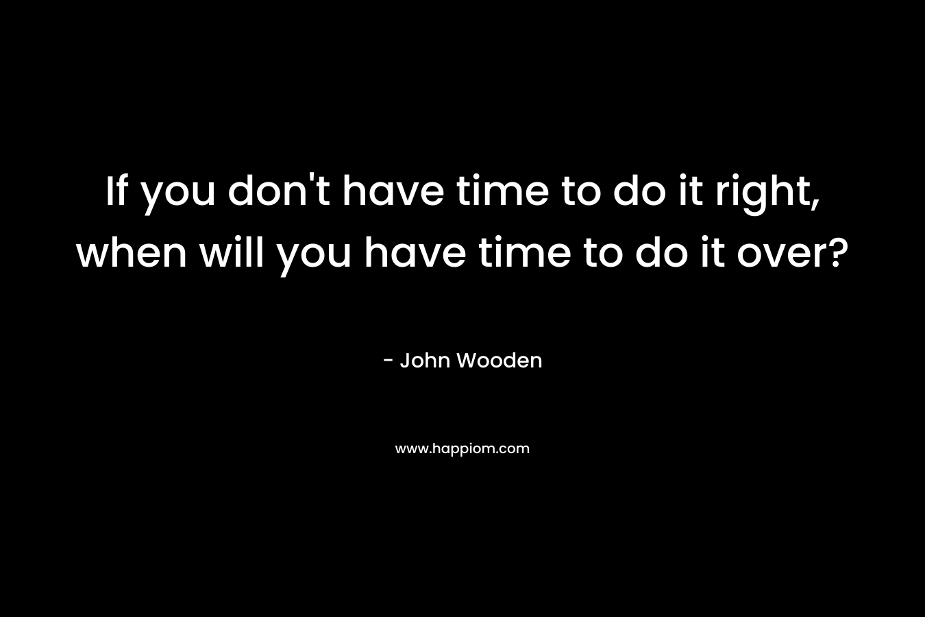 If you don’t have time to do it right, when will you have time to do it over? – John Wooden