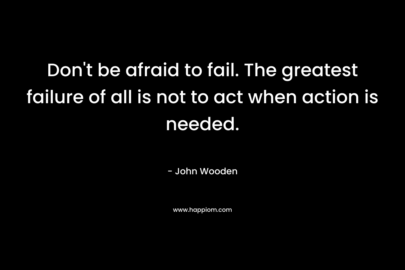 Don’t be afraid to fail. The greatest failure of all is not to act when action is needed. – John Wooden