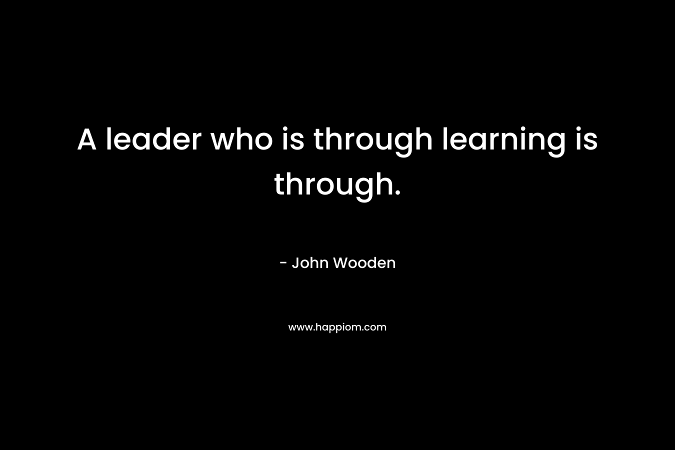 A leader who is through learning is through. – John Wooden