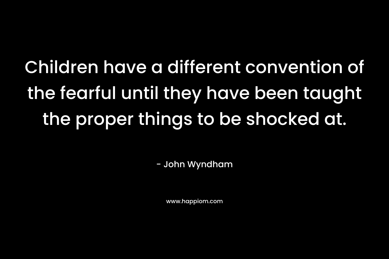 Children have a different convention of the fearful until they have been taught the proper things to be shocked at. – John Wyndham