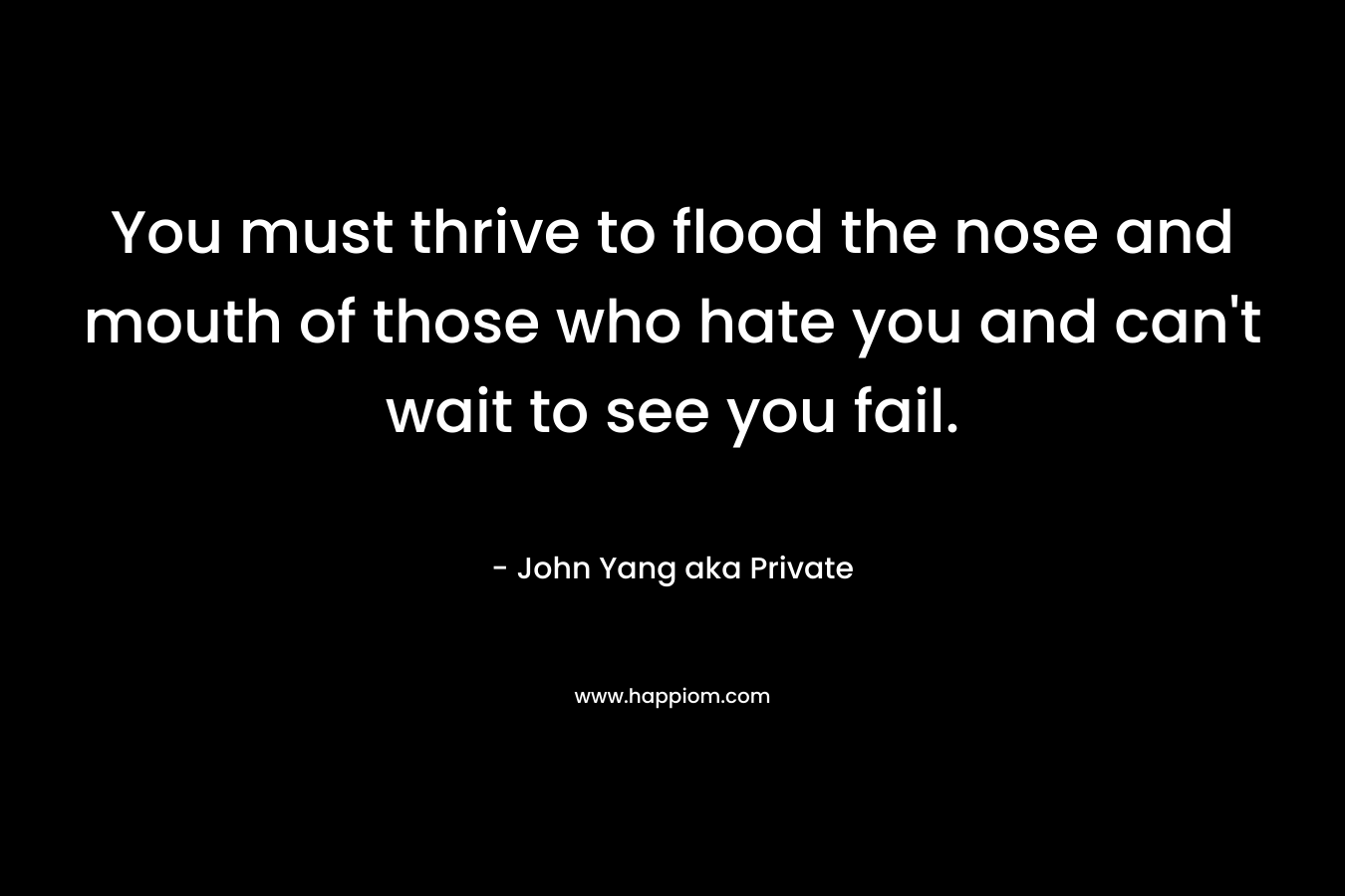 You must thrive to flood the nose and mouth of those who hate you and can’t wait to see you fail. – John Yang aka Private