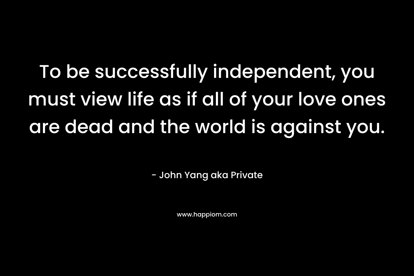 To be successfully independent, you must view life as if all of your love ones are dead and the world is against you. – John Yang aka Private