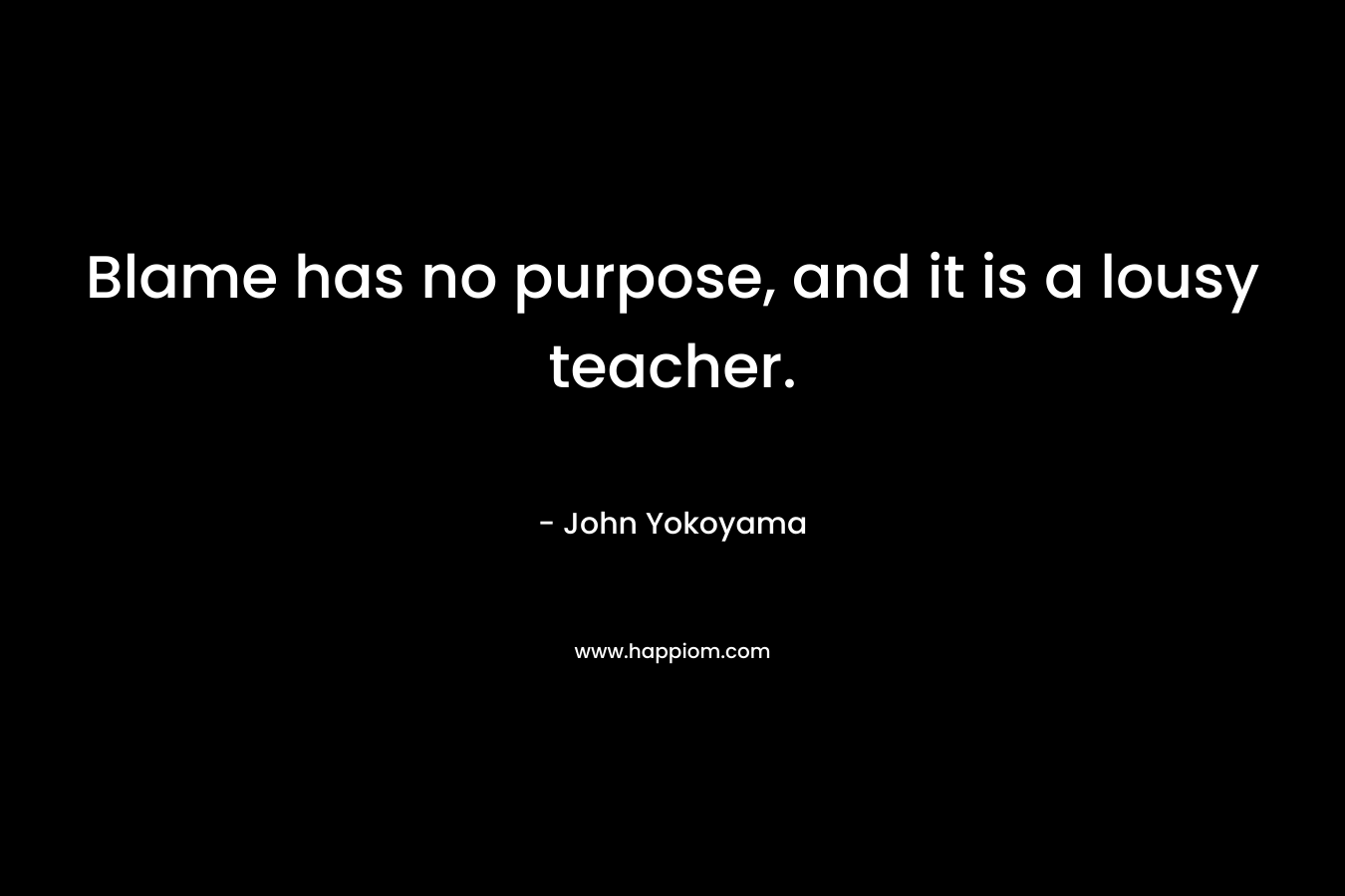 Blame has no purpose, and it is a lousy teacher. – John Yokoyama