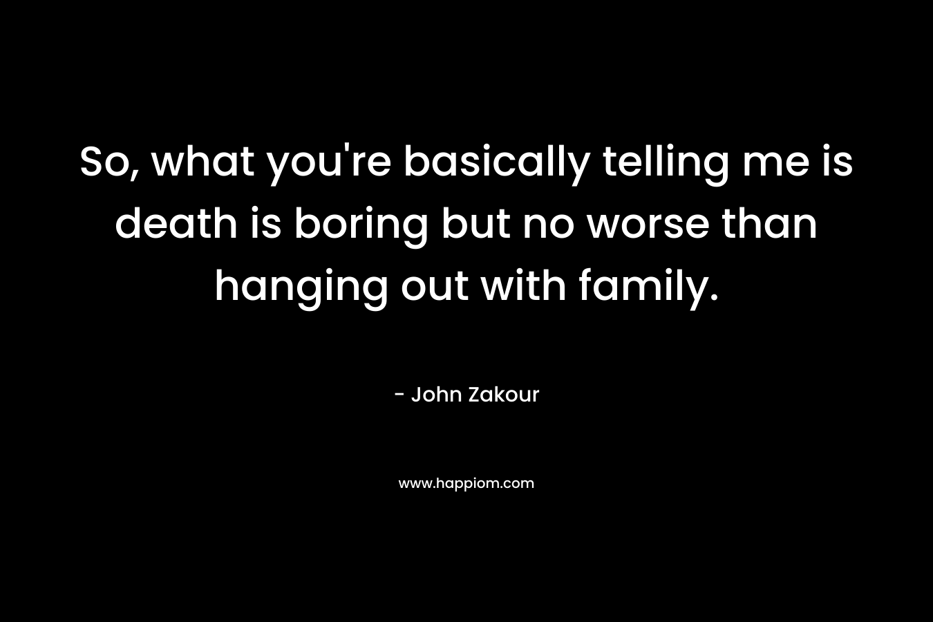 So, what you’re basically telling me is death is boring but no worse than hanging out with family. – John Zakour