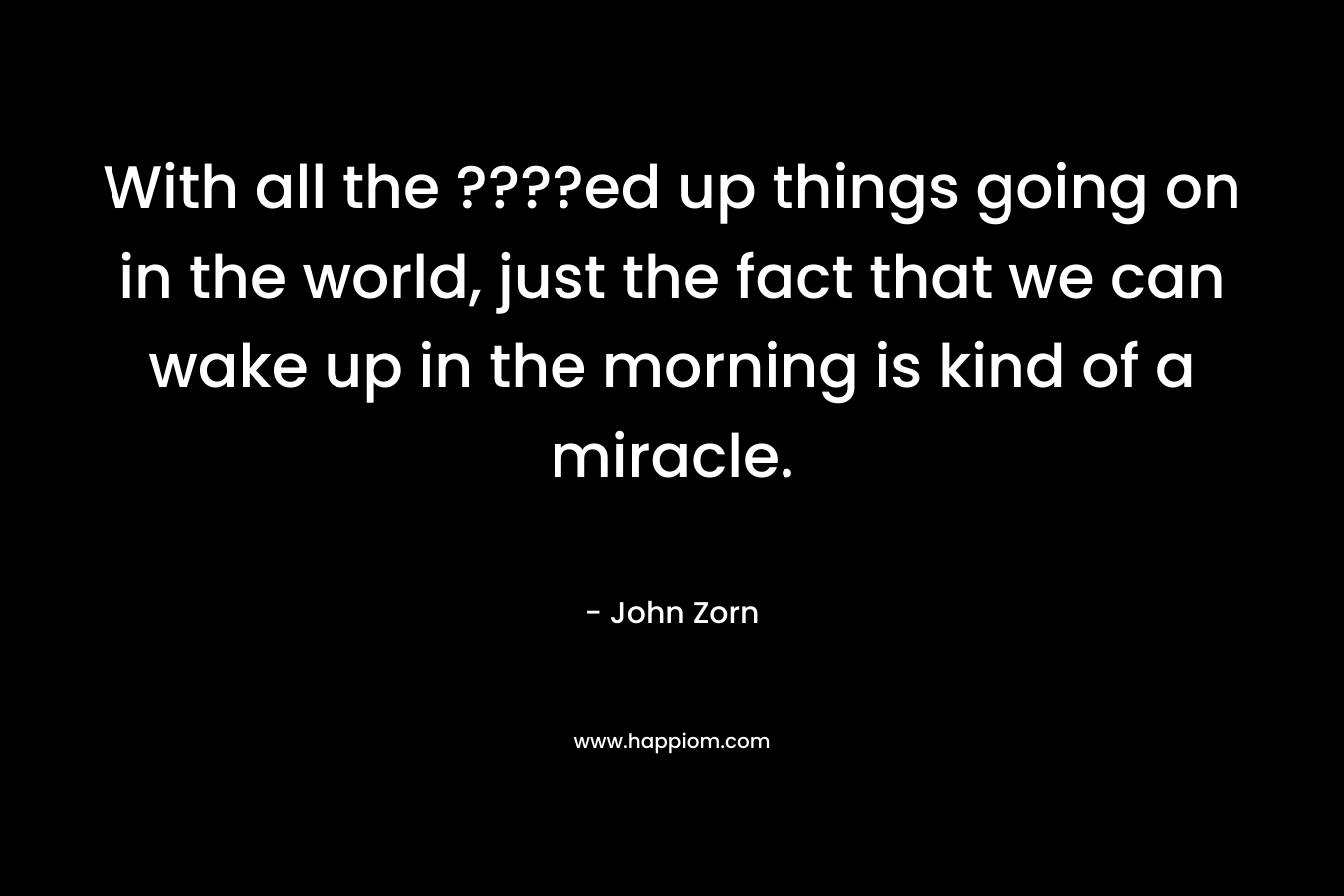 With all the ????ed up things going on in the world, just the fact that we can wake up in the morning is kind of a miracle. – John Zorn