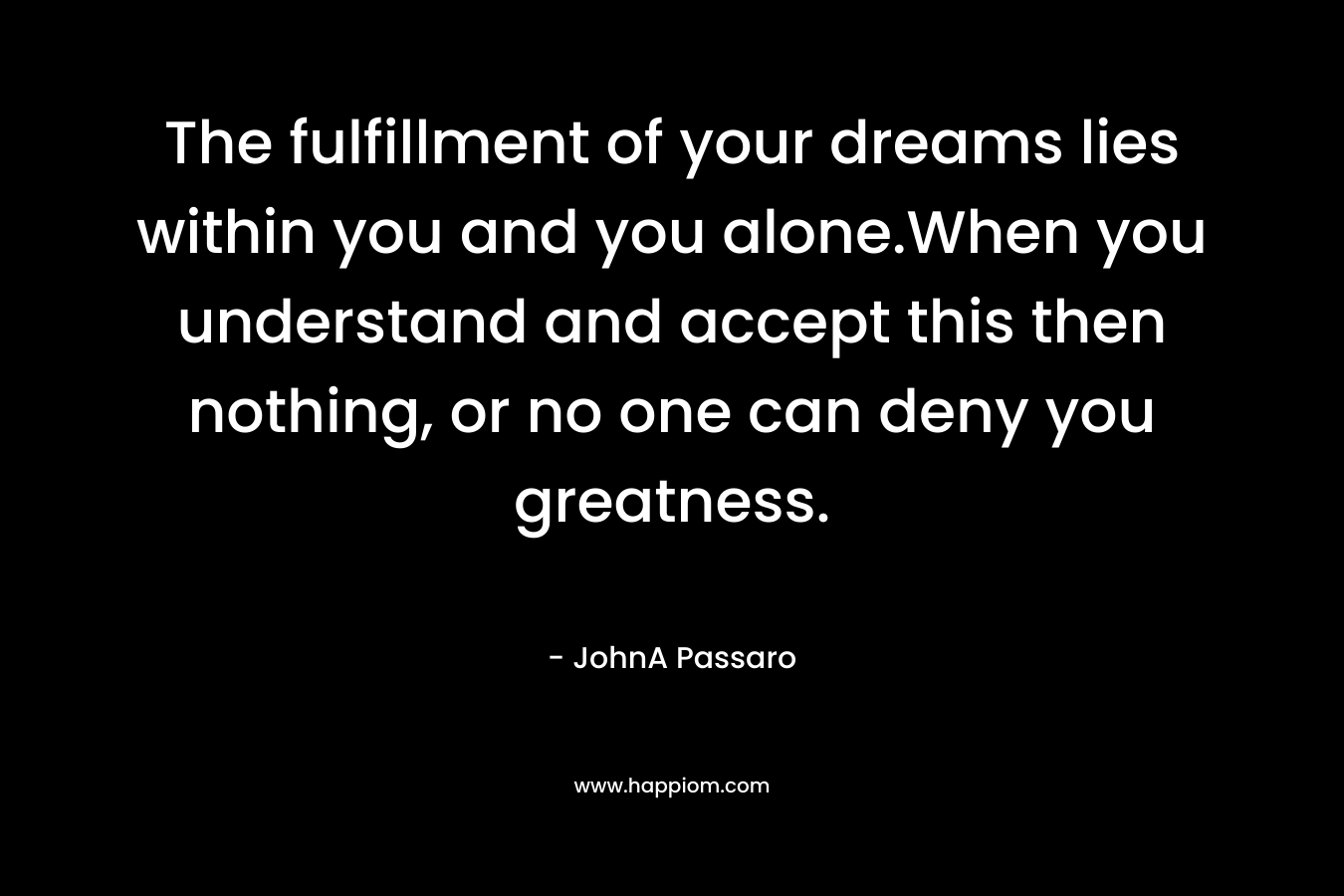 The fulfillment of your dreams lies within you and you alone.When you understand and accept this then nothing, or no one can deny you greatness.