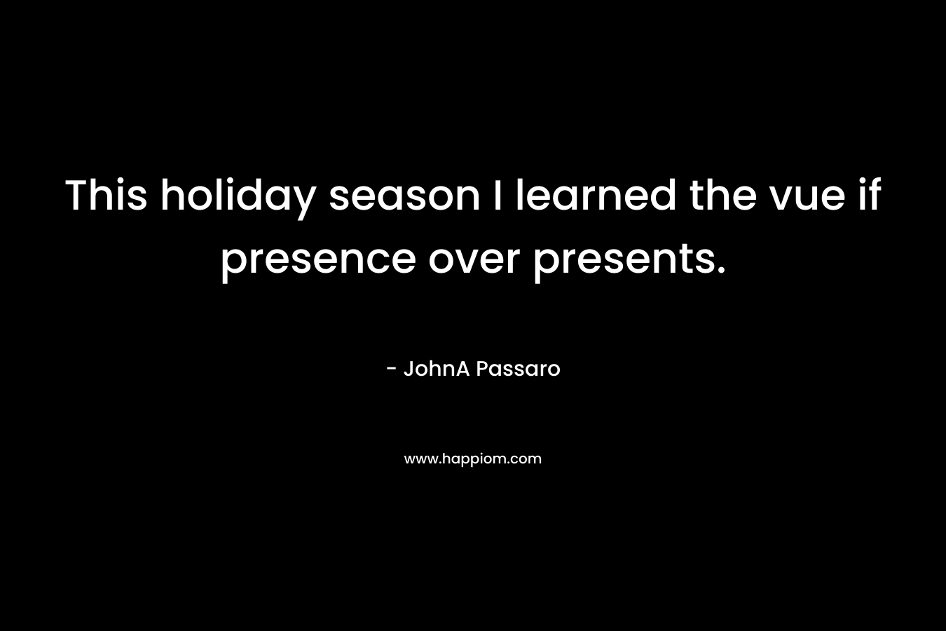 This holiday season I learned the vue if presence over presents. – JohnA Passaro