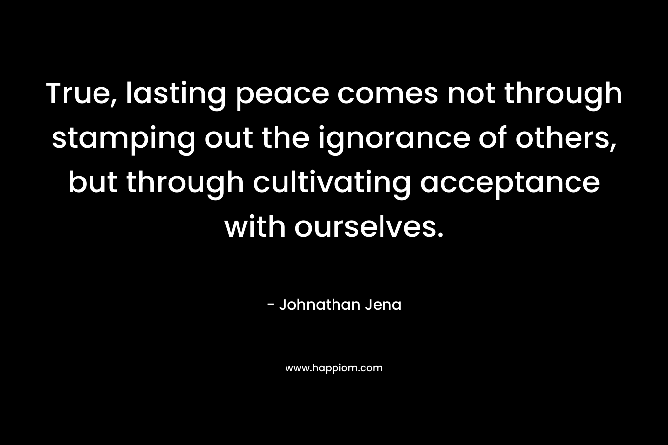 True, lasting peace comes not through stamping out the ignorance of others, but through cultivating acceptance with ourselves. – Johnathan Jena