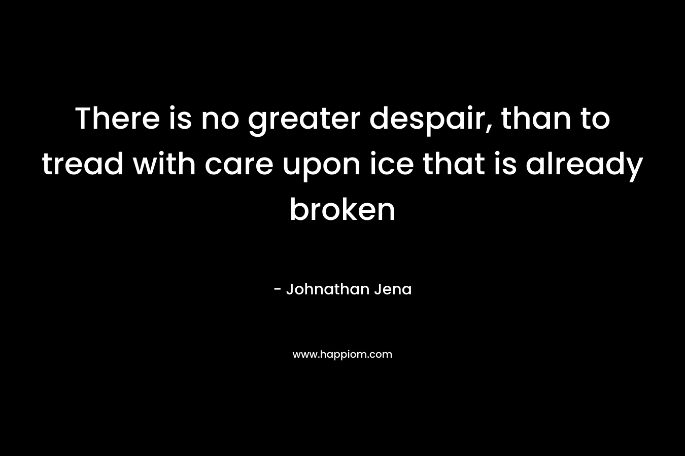 There is no greater despair, than to tread with care upon ice that is already broken