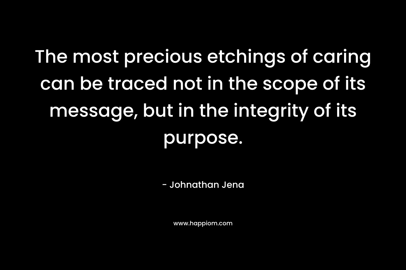 The most precious etchings of caring can be traced not in the scope of its message, but in the integrity of its purpose. – Johnathan Jena