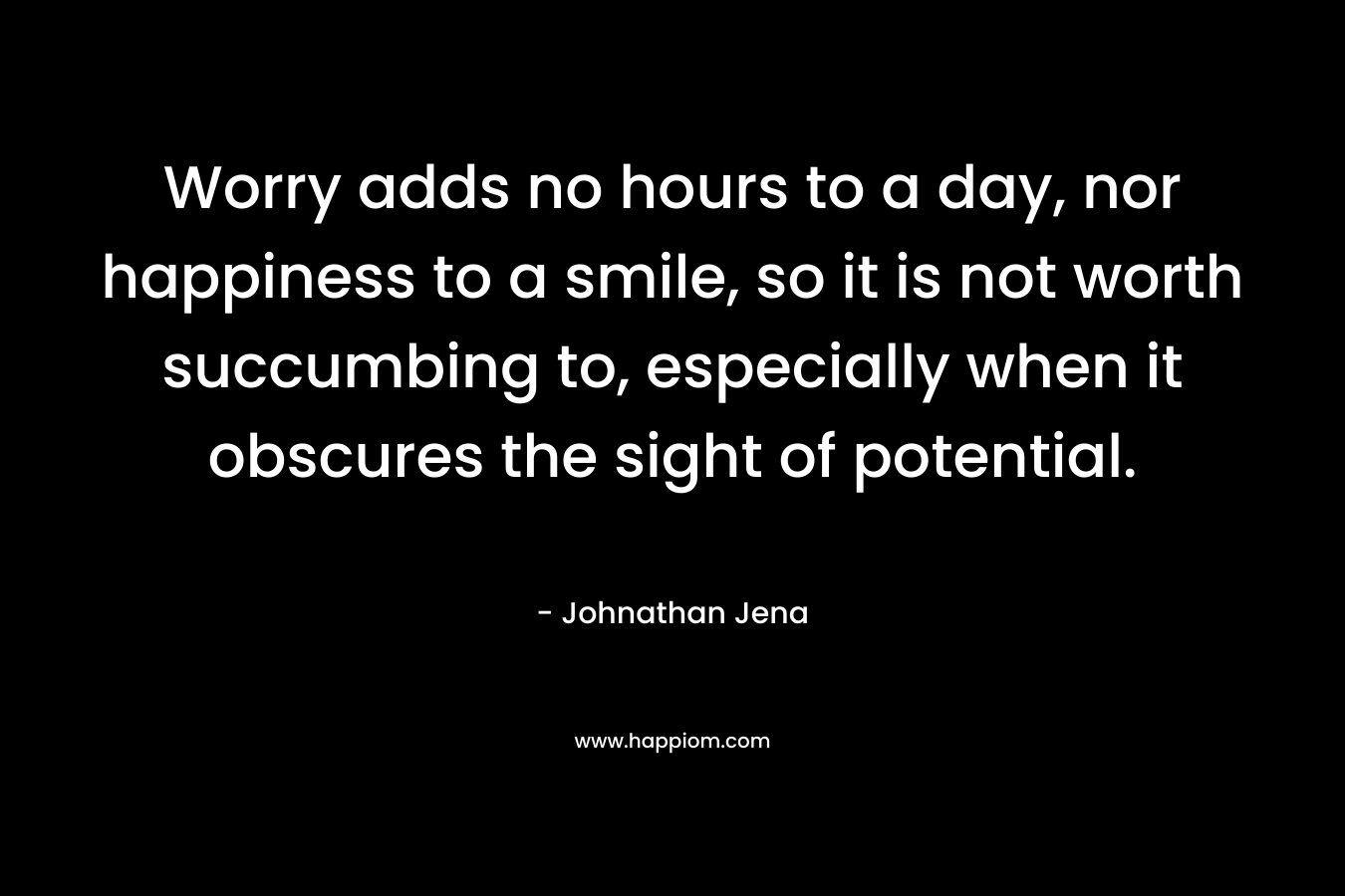 Worry adds no hours to a day, nor happiness to a smile, so it is not worth succumbing to, especially when it obscures the sight of potential. – Johnathan Jena
