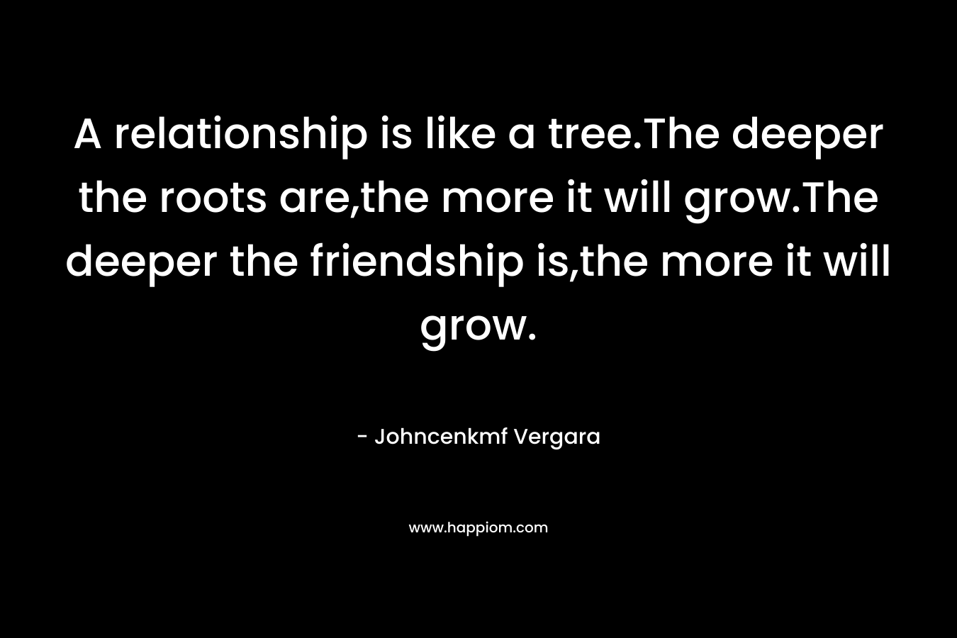 A relationship is like a tree.The deeper the roots are,the more it will grow.The deeper the friendship is,the more it will grow. – Johncenkmf Vergara