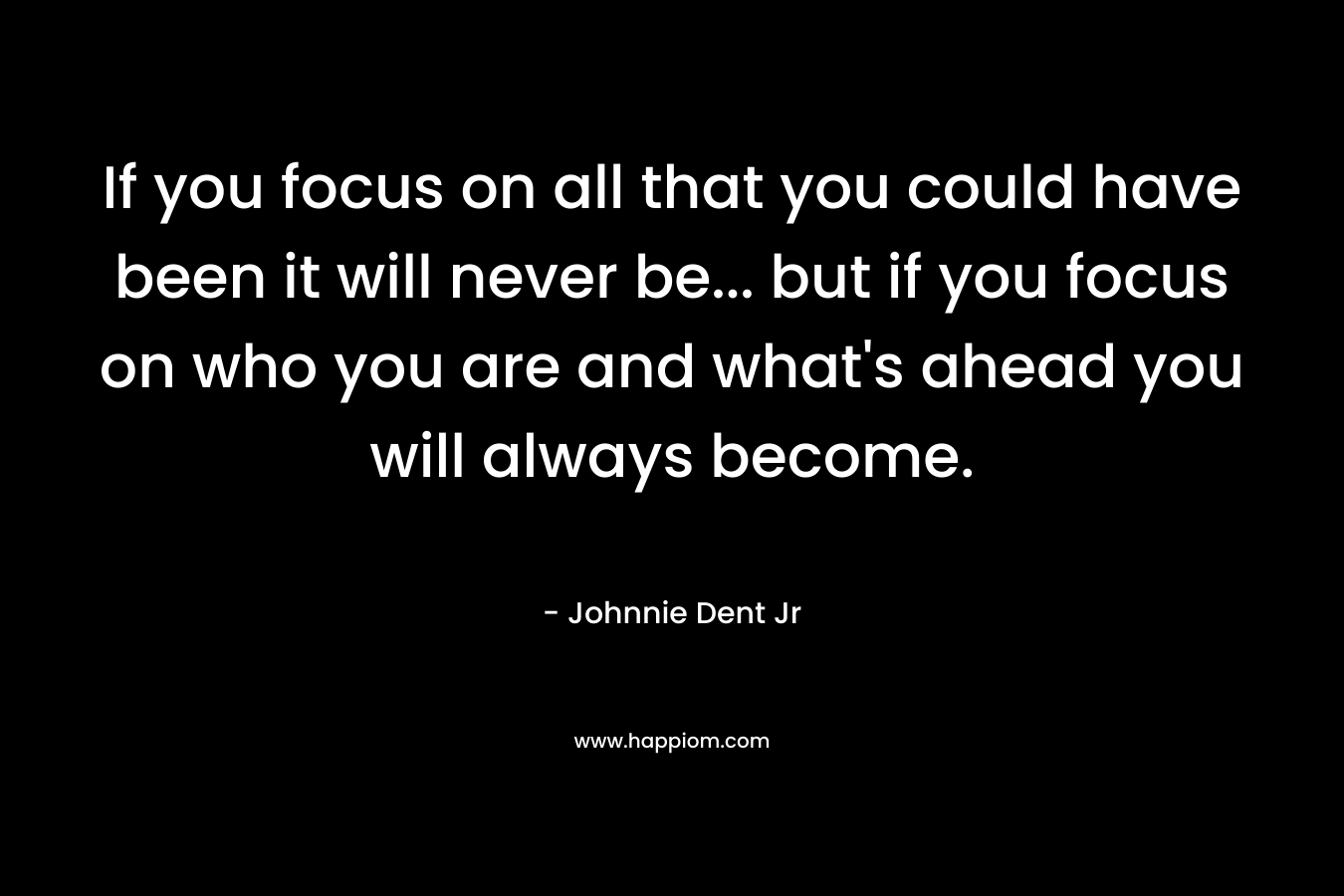If you focus on all that you could have been it will never be... but if you focus on who you are and what's ahead you will always become.