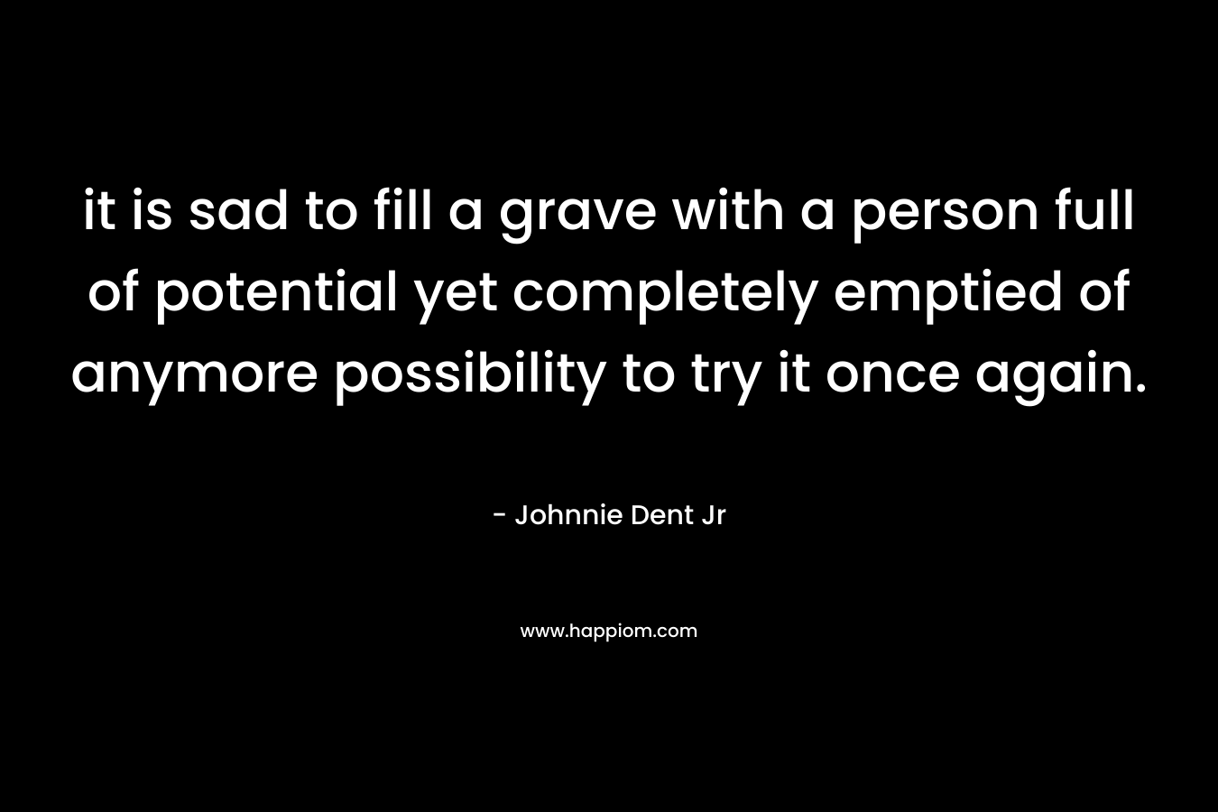 it is sad to fill a grave with a person full of potential yet completely emptied of anymore possibility to try it once again. – Johnnie Dent Jr