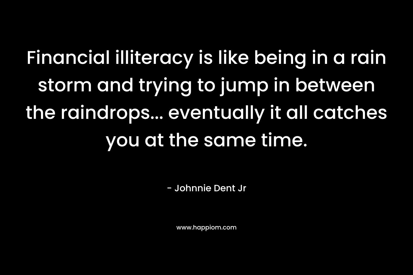 Financial illiteracy is like being in a rain storm and trying to jump in between the raindrops… eventually it all catches you at the same time. – Johnnie Dent Jr