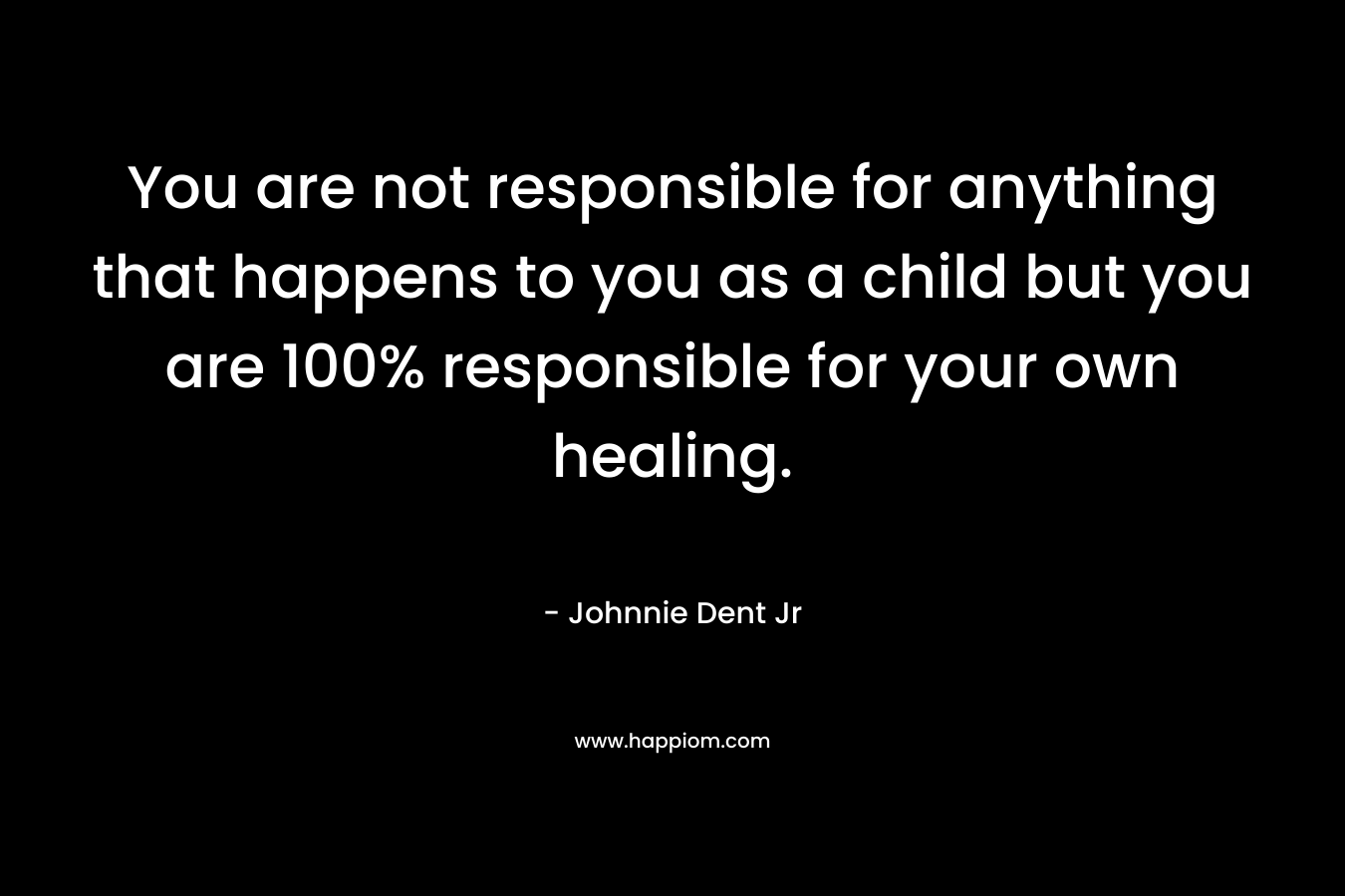 You are not responsible for anything that happens to you as a child but you are 100% responsible for your own healing.