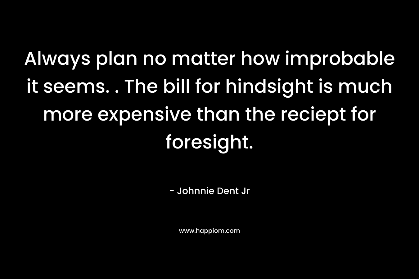 Always plan no matter how improbable it seems. . The bill for hindsight is much more expensive than the reciept for foresight. – Johnnie Dent Jr
