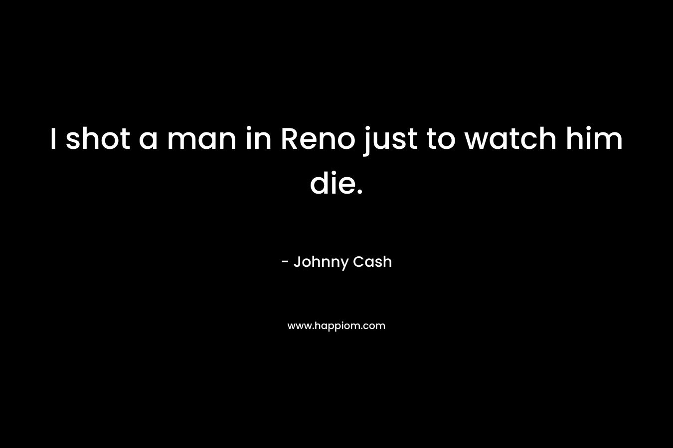 I shot a man in Reno just to watch him die. – Johnny Cash