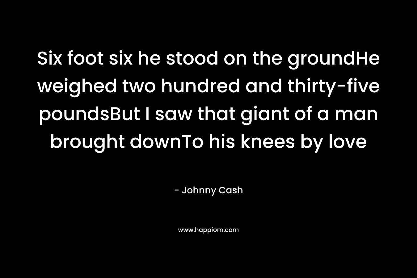 Six foot six he stood on the groundHe weighed two hundred and thirty-five poundsBut I saw that giant of a man brought downTo his knees by love – Johnny Cash