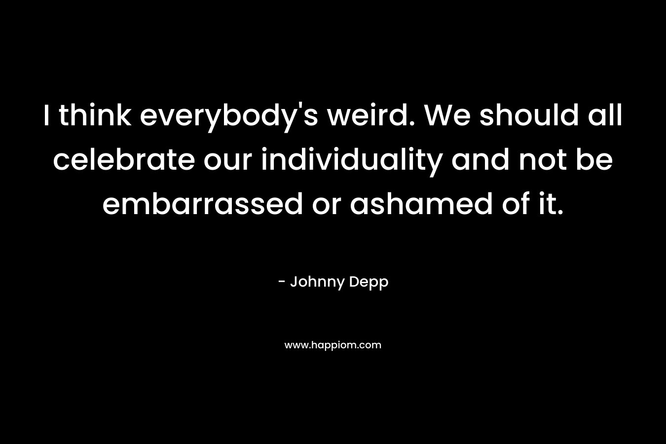 I think everybody’s weird. We should all celebrate our individuality and not be embarrassed or ashamed of it. – Johnny Depp