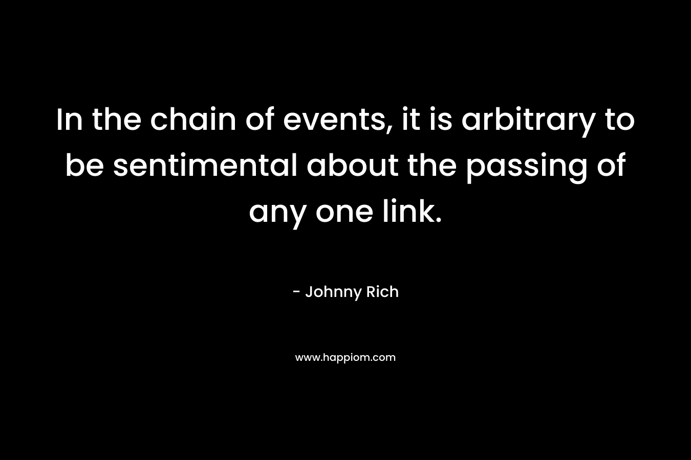 In the chain of events, it is arbitrary to be sentimental about the passing of any one link. – Johnny Rich