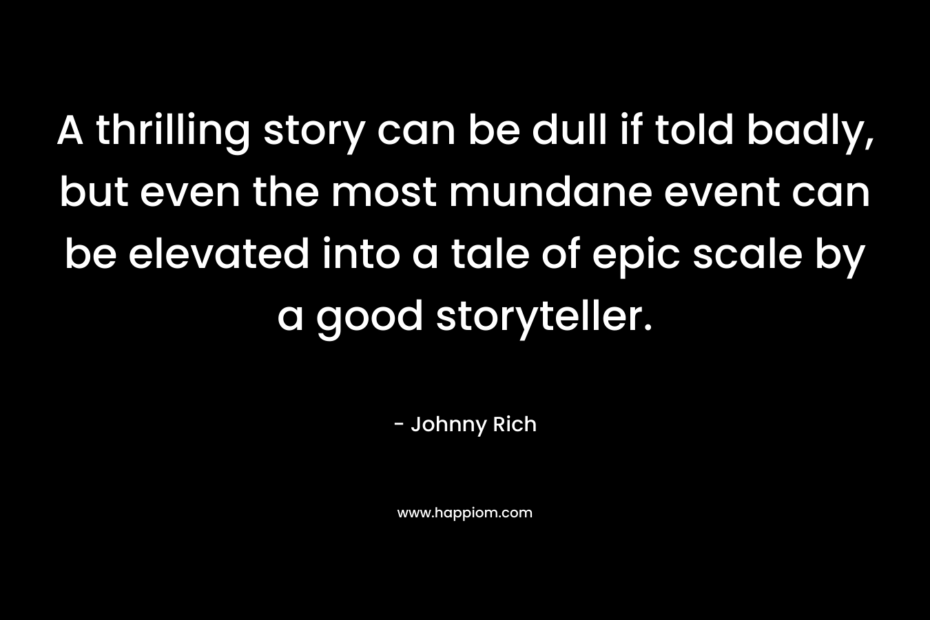 A thrilling story can be dull if told badly, but even the most mundane event can be elevated into a tale of epic scale by a good storyteller. – Johnny Rich