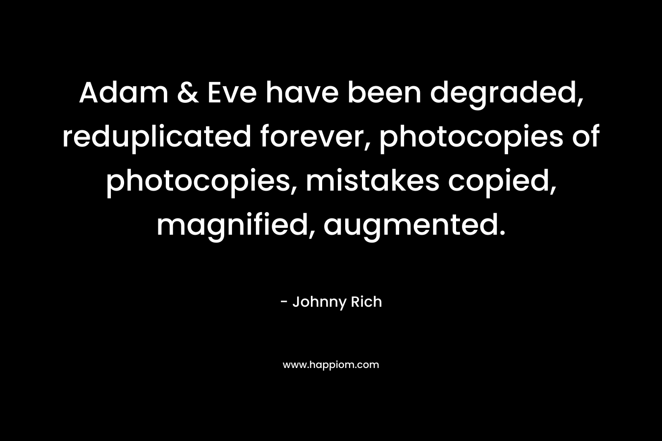 Adam & Eve have been degraded, reduplicated forever, photocopies of photocopies, mistakes copied, magnified, augmented. – Johnny Rich
