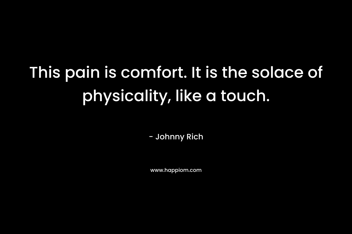 This pain is comfort. It is the solace of physicality, like a touch. – Johnny Rich