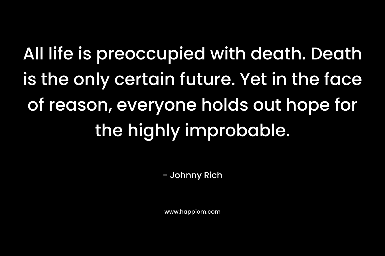 All life is preoccupied with death. Death is the only certain future. Yet in the face of reason, everyone holds out hope for the highly improbable.