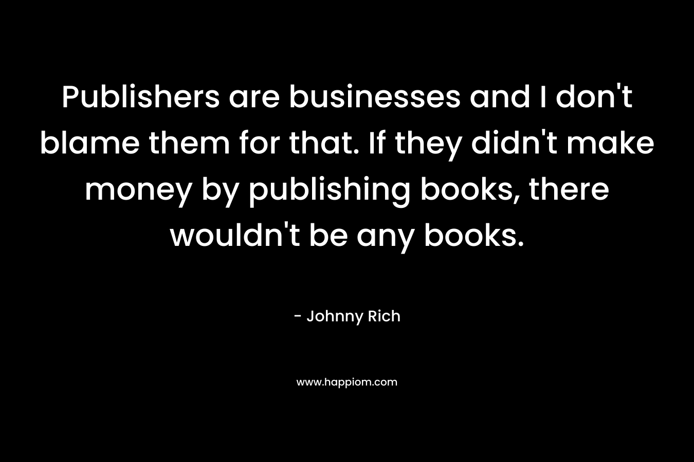Publishers are businesses and I don’t blame them for that. If they didn’t make money by publishing books, there wouldn’t be any books. – Johnny Rich